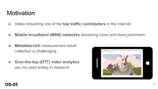Motivation
● Video streaming one of the top traffic contributors in the Internet
● Mobile broadband (MBB) networks becoming more and more prominent
● Metadata-rich measurement result
collection is challenging
● Over-the-top (OTT) video analytics
are not used widely in research
OS-05 2
 