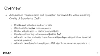 Overview
● Automatised measurement and evaluation framework for video streaming
Quality of Experience (QoE)
○ End-to-end with client and server side
○ Client-initiated active measurements
○ Docker virtualization → platform compatibility
○ Headless streaming → focus on objective QoE
○ Allows to monitor and collect data from multiple layers (application, transport,
network, physical)
○ Allows to benchmark video players, ABR algorithms, networks, operators, ...
OS-05 4
 