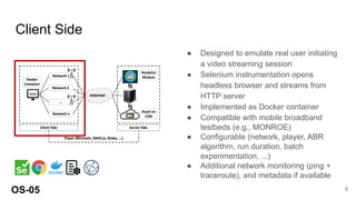 Client Side
● Designed to emulate real user initiating
a video streaming session
● Selenium instrumentation opens
headless browser and streams from
HTTP server
● Implemented as Docker container
● Compatible with mobile broadband
testbeds (e.g., MONROE)
● Configurable (network, player, ABR
algorithm, run duration, batch
experimentation, ...)
● Additional network monitoring (ping +
traceroute), and metadata if available
OS-05 5
 