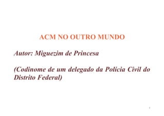 ACM NO OUTRO MUNDO

Autor: Miguezim de Princesa

(Codinome de um delegado da Polícia Civil do
Distrito Federal)



                                           1