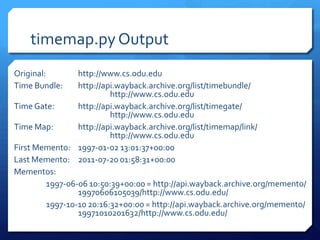 timemap.py Output
Original:       http://www.cs.odu.edu
Time Bundle:    http://api.wayback.archive.org/list/timebundle/
                         http://www.cs.odu.edu
Time Gate:      http://api.wayback.archive.org/list/timegate/
                         http://www.cs.odu.edu
Time Map:       http://api.wayback.archive.org/list/timemap/link/
                         http://www.cs.odu.edu
First Memento: 1997-01-02 13:01:37+00:00
Last Memento: 2011-07-20 01:58:31+00:00
Mementos:
        1997-06-06 10:50:39+00:00 = http://api.wayback.archive.org/memento/
                19970606105039/http://www.cs.odu.edu/
        1997-10-10 20:16:32+00:00 = http://api.wayback.archive.org/memento/
                19971010201632/http://www.cs.odu.edu/
 