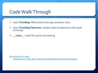 Code Walk Through
 class TimeMap: Memento timemap container class

 class TimeMapTokenizer: Helper class to tokenize a link-style
   timemap
 __main__: Used for quick unit testing




Download the code:
   http://www.cs.odu.edu/~sainswor/uploads/Downloads/timemap.py
 