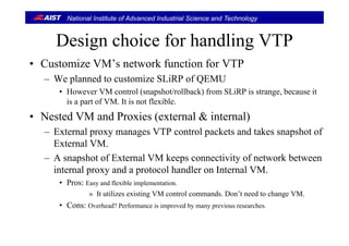National Institute of Advanced Industrial Science and Technology
Design choice for handling VTPDesign choice for handling VTP
• Customize VM’s network function for VTPCustomize VM s network function for VTP
– We planned to customize SLiRP of QEMU
• However VM control (snapshot/rollback) from SLiRP is strange, because it( p ) g ,
is a part of VM. It is not flexible.
• Nested VM and Proxies (external & internal)
– External proxy manages VTP control packets and takes snapshot of
External VM.
– A snapshot of External VM keeps connectivity of network between
internal proxy and a protocol handler on Internal VM.
• Pros: Easy and flexible implementation.
» It utilizes existing VM control commands. Don’t need to change VM.
• Cons: Overhead? Performance is improved by many previous researchesCons: Overhead? Performance is improved by many previous researches.
 