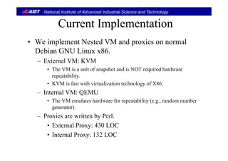 National Institute of Advanced Industrial Science and Technology
Current ImplementationCurrent Implementation
• We implement Nested VM and proxies on normalWe implement Nested VM and proxies on normal
Debian GNU Linux x86.
– External VM: KVMExternal VM: KVM
• The VM is a unit of snapshot and is NOT required hardware
repeatability.
• KVM is fast with virtualization technology of X86.
– Internal VM: QEMU
h l h d f bili ( d b• The VM emulates hardware for repeatability (e.g., random number
generator).
– Proxies are written by PerlProxies are written by Perl.
• External Proxy: 430 LOC
• Internal Proxy: 132 LOC• Internal Proxy: 132 LOC
 