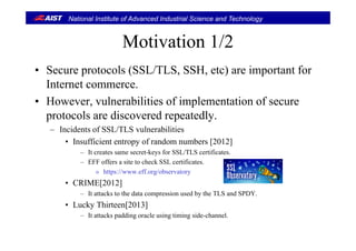 National Institute of Advanced Industrial Science and Technology
Motivation 1/2Motivation 1/2
• Sec re protocols (SSL/TLS SSH etc) are important for• Secure protocols (SSL/TLS, SSH, etc) are important for
Internet commerce.
l bili i f i l i f• However, vulnerabilities of implementation of secure
protocols are discovered repeatedly.
– Incidents of SSL/TLS vulnerabilities
• Insufficient entropy of random numbers [2012]
– It creates same secret-keys for SSL/TLS certificates.It creates same secret keys for SSL/TLS certificates.
– EFF offers a site to check SSL certificates.
» https://www.eff.org/observatory
• CRIME[2012]• CRIME[2012]
– It attacks to the data compression used by the TLS and SPDY.
• Lucky Thirteen[2013]
– It attacks padding oracle using timing side-channel.
 