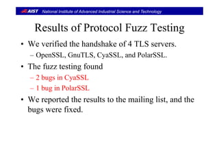 National Institute of Advanced Industrial Science and Technology
R lt f P t l F T tiResults of Protocol Fuzz Testing
W ifi d th h d h k f 4 TLS• We verified the handshake of 4 TLS servers.
– OpenSSL, GnuTLS, CyaSSL, and PolarSSL.
• The fuzz testing found
2 bugs in CyaSSL– 2 bugs in CyaSSL
– 1 bug in PolarSSL
• We reported the results to the mailing list, and the
bugs were fixed.g
 