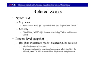 National Institute of Advanced Industrial Science and Technology
R l t d kRelated works
• Nested VM• Nested VM
– Migration
• Xen-Blanket [EuroSys’12] enables user level migration on CloudXen Blanket [EuroSys 12] enables user level migration on Cloud.
– Security
• CloudVisor [SOSP’11] is inserted on existing VM on multi-tenant
Cloud.
• Process level snapshot
– DMTCP: Distributed Multi Threaded Check Pointing
• http://dmtcp.sourceforge.net/
If d ’t t d t b t h d l l t bilit f• If we don’t not need to care about hardware-level repeatability for
rollback, DMTCP will be a candidate for protocol test generator.
 