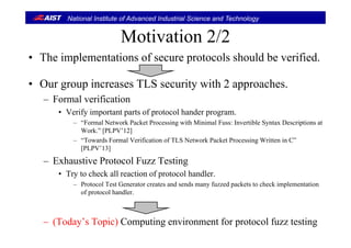 National Institute of Advanced Industrial Science and Technology
Motivation 2/2Motivation 2/2
• The implementations of secure protocols should be verified.
• Our group increases TLS security with 2 approaches.
F l ifi i– Formal verification
• Verify important parts of protocol hander program.
– “Formal Network Packet Processing with Minimal Fuss: Invertible Syntax Descriptions atFormal Network Packet Processing with Minimal Fuss: Invertible Syntax Descriptions at
Work.” [PLPV’12]
– “Towards Formal Verification of TLS Network Packet Processing Written in C”
[PLPV’13]
– Exhaustive Protocol Fuzz Testing
• Try to check all reaction of protocol handler.
– Protocol Test Generator creates and sends many fuzzed packets to check implementation
of protocol handler.
– (Today’s Topic) Computing environment for protocol fuzz testing
 
