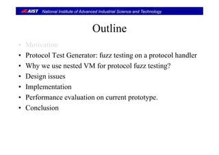 National Institute of Advanced Industrial Science and Technology
O liOutline
M i i• Motivation
• Protocol Test Generator: fuzz testing on a protocol handler
• Why we use nested VM for protocol fuzz testing?
• Design issuesDesign issues
• Implementation
P f l i• Performance evaluation on current prototype.
• Conclusion
 