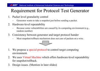 National Institute of Advanced Industrial Science and Technology
Requirement for Protocol Test GeneratorRequirement for Protocol Test Generator
1. Packet level granularity control
– Generator wants to take a snapshot just before sending a packet.
2. Hardware-level repeatability
B l biliti d b it ti i t (– Because some vulnerabilities are caused by its computing environment (e.g.,
random number)
3. Consistency between generator and target protocol hander3. Consistency between generator and target protocol hander
– Most snapshot/rollback mechanism does not care of packets on a wire.
1. We propose a special protocol to control target computing
environment.
2. We uses Virtual Machine which offers hardware-level repeatability
f h / llb kfor snapshot/rollback.
3. Design issues. (Mention in later slides)
 