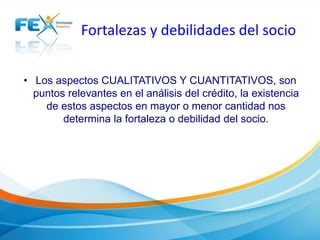 Fortalezas y debilidades del socio
• Los aspectos CUALITATIVOS Y CUANTITATIVOS, son
puntos relevantes en el análisis del crédito, la existencia
de estos aspectos en mayor o menor cantidad nos
determina la fortaleza o debilidad del socio.
 