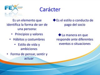 Carácter
Es un elemento que
identifica la forma de ser de
una persona:
• Principios y valores
• Hábitos y costumbres
• Estilo de vida y
ambiciones
• Forma de pensar, sentir y
actuar
Es el estilo o conducta de
pago del socio
La manera en que
responde ante diferentes
eventos o situaciones
 
