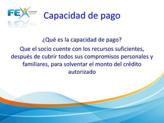 Capacidad de pago
¿Qué es la capacidad de pago?
Que el socio cuente con los recursos suficientes,
después de cubrir todos sus compromisos personales y
familiares, para solventar el monto del crédito
autorizado
 