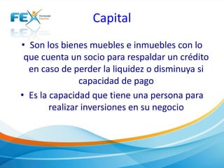 Capital
• Son los bienes muebles e inmuebles con lo
que cuenta un socio para respaldar un crédito
en caso de perder la liquidez o disminuya si
capacidad de pago
• Es la capacidad que tiene una persona para
realizar inversiones en su negocio
 
