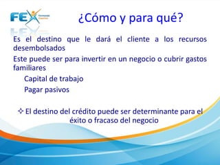 ¿Cómo y para qué?
Es el destino que le dará el cliente a los recursos
desembolsados
Este puede ser para invertir en un negocio o cubrir gastos
familiares
Capital de trabajo
Pagar pasivos
El destino del crédito puede ser determinante para el
éxito o fracaso del negocio
 