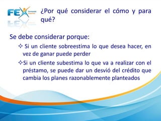 ¿Por qué considerar el cómo y para
qué?
Se debe considerar porque:
 Si un cliente sobreestima lo que desea hacer, en
vez de ganar puede perder
Si un cliente subestima lo que va a realizar con el
préstamo, se puede dar un desvió del crédito que
cambia los planes razonablemente planteados
 