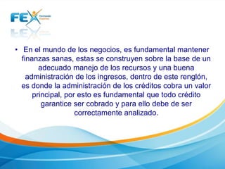 • En el mundo de los negocios, es fundamental mantener
finanzas sanas, estas se construyen sobre la base de un
adecuado manejo de los recursos y una buena
administración de los ingresos, dentro de este renglón,
es donde la administración de los créditos cobra un valor
principal, por esto es fundamental que todo crédito
garantice ser cobrado y para ello debe de ser
correctamente analizado.
 