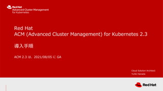 Red Hat
ACM (Advanced Cluster Management) for Kubernetes 2.3
導入手順
ACM 2.3 は、2021/08/05 に GA
Cloud Solution Architect
Yuhki Hanada
 