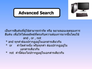 เป็นการสืบค้นที่ผู้ใช้สามารถจำกัด หรือ ขยายขอบเขตของการสืบค้น เพื่อให้ได้ผลลัพธ์ที่ตรงกับความต้องการมากขึ้นโดยใช้  and , or , not   *  and  ทุกคำต้องปรากฏอยู่ในเอกสารเดียวกัน   *  or  คำใดคำหนึ่ง หรือทุกคำ ต้องปรากฏอยู่ใน    เอกสารเดียวกัน   *  not  คำนี้ต้องไม่ปรากฏอยู่ในเอกสารเดียวกัน Advanced Search   