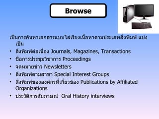 Browse เป็นการค้นหาเอกสารแบบไล่เรียงเนื้อหาตามประเภทสิ่งพิมพ์ แบ่งเป็น สิ่งพิมพ์ต่อเนื่อง   Journals, Magazines, Transactions ชื่อการประชุมวิชาการ   Proceedings จดหมายข่าว   Newsletters สิ่งพิมพ์ตามสาขา   Special Interest Groups สิ่งพิมพ์ขององค์กรที่เกี่ยวข้อง  Publications by Affiliated Organizations  ประวัติการสัมภาษณ์  Oral History interviews Browse 