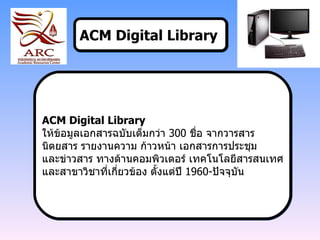 ACM Digital Library   ACM Digital Library  ให้ข้อมูลเอกสารฉบับเต็มกว่า  300  ชื่อ จากวารสาร  นิตยสาร รายงานความ ก้าวหน้า เอกสารการประชุม  และข่าวสาร ทางด้านคอมพิวเตอร์ เทคโนโลยีสารสนเทศ และสาขาวิชาที่เกี่ยวข้อง ตั้งแต่ปี  1960- ปัจจุบัน 