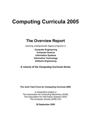 Computing Curricula 2005


       The Overview Report
      covering undergraduate degree programs in
                Computer Engineering
                  Computer Science
                 Information Systems
               Information Technology
                Software Engineering

   A volume of the Computing Curricula Series




  The Joint Task Force for Computing Curricula 2005

                A cooperative project of
    The Association for Computing Machinery (ACM)
     The Association for Information Systems (AIS)
           The Computer Society (IEEE-CS)

                 30 September 2005
 