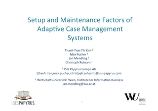 Setup 
and 
Maintenance 
Factors 
of 
Adap3ve 
Case 
Management 
Systems 
Thanh 
Tran 
Thi 
Kim 
1 
Max 
Pucher 
1 
Jan 
Mendling 
2 
Christoph 
Ruhsam 
1 
1. 
ISIS 
Papyrus 
Europe 
AG 
{thanh.tran,max.pucher,christoph.ruhsam}@isis-­‐papyrus.com 
2. 
WirtschaMsuniversität 
Wien, 
Ins3tute 
for 
Informa3on 
Business 
jan.mendling@wu.ac.at 
1 
 