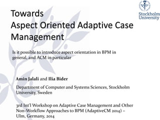 Amin Jalali and Ilia Bider 
1 
Department of Computer and Systems Sciences, Stockholm University, Sweden 
3rd Int'l Workshop on Adaptive Case Management and Other Non-Workflow Approaches to BPM (AdaptiveCM 2014) – Ulm, Germany, 2014 
Is it possible to introduce aspect orientation in BPM in general, and ACM in particular  