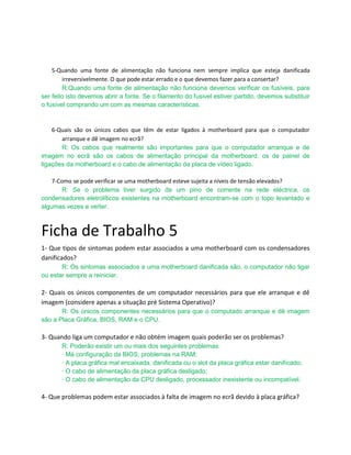 5-Quando uma fonte de alimentação não funciona nem sempre implica que esteja danificada
        irreversivelmente. O que pode estar errado e o que devemos fazer para a consertar?
        R:Quando uma fonte de alimentação não funciona devemos verificar os fusíveis, para
ser feito isto devemos abrir a fonte. Se o filamento do fusivel estiver partido, devemos substituir
o fusível comprando um com as mesmas características.


    6-Quais são os únicos cabos que têm de estar ligados à motherboard para que o computador
       arranque e dê imagem no ecrã?
       R: Os cabos que realmente são importantes para que o computador arranque e de
imagem no ecrã são os cabos de alimentação principal da motherboard, os de painel de
ligações da motherboard e o cabo de alimentação da placa de vídeo ligado.

    7-Como se pode verificar se uma motherboard esteve sujeita a níveis de tensão elevados?
        R: Se o problema tiver surgido de um pino de corrente na rede eléctrica, os
condensadores eletrolíticos existentes na motherboard encontram-se com o topo levantado e
algumas vezes a verter.



Ficha de Trabalho 5
1- Que tipos de sintomas podem estar associados a uma motherboard com os condensadores
danificados?
       R: Os sintomas associados a uma motherboard danificada são, o computador não ligar
ou estar sempre a reiniciar.

2- Quais os únicos componentes de um computador necessários para que ele arranque e dê
imagem (considere apenas a situação pré Sistema Operativo)?
       R: Os únicos componentes necessários para que o computado arranque e dê imagem
são a Placa Gráfica, BIOS, RAM e o CPU.

3- Quando liga um computador e não obtém imagem quais poderão ser os problemas?
       R: Poderão existir um ou mais dos seguintes problemas:
       · Má configuração da BIOS; problemas na RAM;
       · A placa gráfica mal encaixada, danificada ou o slot da placa gráfica estar danificado;
       · O cabo de alimentação da placa gráfica desligado;
       · O cabo de alimentação da CPU desligado, processador inexistente ou incompatível.

4- Que problemas podem estar associados à falta de imagem no ecrã devido à placa gráfica?
 