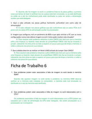 R: Quando não há imagem no ecrã e o problema trata-se da placa gráfica, a primeira
coisa que temos de fazer é certificar-nos se a placa está bem encaixada, ou se está danificada
ou então se a slot da motherboard pode estar danificada ou pode ser ainda a alimentação
auxiliar que está desligada.

5- Qual o cabo utilizado nas placas gráficas facilmente confundível com outro cabo de
alimentação?
       R: O cabo utilizado nas placas gráficas que são confundíveis são os cabos PCIe de 8
pinos com os cabos EPS de alimentação auxiliar do processador.

6- Imagine que configurou mal um parâmetro da BIOS e que após reiniciar o PC com as novas
configurações nunca mais obteve imagem no ecrã. Como pode resolver esta situação?
        R: Para resolver este problema retiramos a pilha CMOS (isto fará com que a memória
sofra uma limpeza) ou fazendo reset através do jumperReset CMOS (isto faz-se trocando o
jumper, colocando nos dois pinos ao lado e esperar um pouco para que ele limpe a memória, e
voltar a coloca-lo nos pinos em que estava).

7- Que cuidados deve ter ao realizar um Reset à BIOS através do Jumper Clear CMOS?
    R: Para resolver este problema retiramos a pilha CMOS (isto fará com que a memória sofra
uma limpeza) ou fazendo reset através do jumperReset CMOS (isto faz-se trocando o jumper,
colocando nos dois pinos ao lado e esperar um pouco para que ele limpe a memória, e voltar a
coloca-lo nos pinos em que estava).



Ficha de Trabalho 6
1. Que problemas podem estar associados à falta de imagem no ecrã devido à memória
   RAM?

     Quando não aparece imagem no ecrã sendo o problema na memória RAM deve-se
verificar se a memoria está instalada no computador, a memória está mal encaixada ou
danificada ou o slot da memória está danificado.




2. Que problemas podem estar associados à falta de imagem no ecrã relacionados com o
   CPU?

    Os problemas associados à falta de imagem no ecrã relacionados com a CPU podem ser
causados por o cabo de alimentação da CPU estar desligado, não existir processador ou o
processador ser incompatível.
 