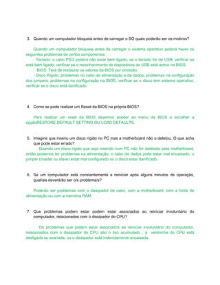 3. Quando um computador bloqueia antes de carregar o SO quais poderão ser os motivos?

     Quando um computador bloqueia antes de carregar o sistema operativo poderá haver os
seguintes problemas de certos componentes:
     · Teclado: o cabo PS/2 poderá não estar bem ligado; se o teclado for de USB, verificar se
está bem ligado, verificar se o reconhecimento de dispositivos de USB está activo na BIOS.
     · BIOS: Terá de restaurar os valores da BIOS por omissão.
     · Disco Rígido: problemas no cabo de alimentação e de dados, problemas na configuração
dos jumpers, problemas na configuração na BIOS, verificar se o disco tem sistema operativo,
verificar se o disco está danificado.




4. Como se pode realizar um Reset da BIOS na própria BIOS?

    Para realizar um reset da BIOS devemos aceder ao menu da BIOS e escolher a
opçãoRESTORE DEFAULT SETTING OU LOAD DEFAULTS.


 5. Imagine que inseriu um disco rígido no PC mas a motherboard não o detetou. O que acha
    que pode estar errado?
       Quando um disco rígido que seja inserido num PC não for detetado pela motherboard,
então podemos ter problemas na alimentação, o cabo de dados pode estar mal encaixado, o
jumper (master ou slave) estar mal configurado ou o disco estar danificado.


6. Se um computador está constantemente a reiniciar após alguns minutos de operação,
   qual/ais deverá/ão ser o/s problema/s?

    Poderão ser problemas com o dissipador de calor, com a motherboard, com a fonte de
alimentação ou com a memória RAM.


7. Que problemas podem estar podem estar associados ao reiniciar involuntário do
   computador, relacionados com o dissipador do CPU?

        Os problemas que podem estar associados ao reiniciar involuntário do computador,
relacionados com o dissipador do CPU são o lixo acumulado , a ventoinha do CPU está
desligada ou avariada, ou o dissipador está indevidamente encaixada.
 