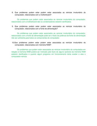 8. Que problemas podem estar podem estar associados ao reiniciar involuntário do
   computador, relacionados com a motherboard?

        Os problemas que podem estar associados ao reiniciar involuntário do computador,
relacionados com a motherboard são os condensadores estarem danificados.

9. Que problemas podem estar podem estar associados ao reiniciar involuntário do
   computador, relacionados com a fonte de alimentação?

        Os problemas que podem estar associados ao reiniciar involuntário do computador,
relacionados com a fonte de alimentação pode ser o facto da potência da fonte de alimentação
não ser suficiente para todos os componentes do computador.

10.Que problemas podem estar podem estar associados ao reiniciar involuntário do
   computador, relacionados com memória RAM?

       Os problemas que podem estar associados ao reiniciar involuntário do computados em
relação á memoria RAM poderá ser motivado pelo facto de alguns sectores da memória RAM
estarem danificados e quando algum programa em funcionamento tenta aceder a eles o
computador reinicia.
 
