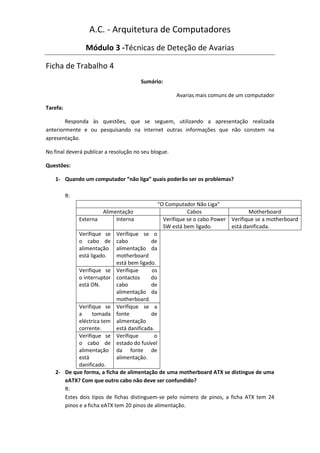 A.C. - Arquitetura de Computadores
                 Módulo 3 -Técnicas de Deteção de Avarias

Ficha de Trabalho 4
                                         Sumário:

                                                          Avarias mais comuns de um computador

Tarefa:

        Responda às questões, que se seguem, utilizando a apresentação realizada
anteriormente e ou pesquisando na internet outras informações que não constem na
apresentação.

No final deverá publicar a resolução no seu blogue.

Questões:

    1- Quando um computador “não liga” quais poderão ser os problemas?

          R:
                                                   “O Computador Não Liga”
                         Alimentação                           Cabos                  Motherboard
               Externa        Interna                Verifique se o cabo Power Verifique se a motherboard
                                                     SW está bem ligado.       está danificada.
               Verifique se    Verifique se o
               o cabo de       cabo          de
               alimentação     alimentação da
               está ligado.    motherboard
                               está bem ligado.
               Verifique se    Verifique      os
               o interruptor   contactos     do
               está ON.        cabo          de
                               alimentação da
                               motherboard.
             Verifique se      Verifique se a
             a     tomada      fonte         de
             eléctrica tem     alimentação
             corrente.         está danificada.
             Verifique se      Verifique       o
             o cabo de         estado do fusível
             alimentação       da fonte de
             está              alimentação.
             danificado.
    2- De que forma, a ficha de alimentação de uma motherboard ATX se distingue de uma
       eATX? Com que outro cabo não deve ser confundido?
       R:
       Estes dois tipos de fichas distinguem-se pelo número de pinos, a ficha ATX tem 24
       pinos e a ficha eATX tem 20 pinos de alimentação.
 