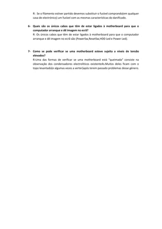 R: Se o filamento estiver partido devemos substituir o fusível comprando(em qualquer
   casa de electrónico) um fusível com as mesmas características do danificado.

6- Quais são os únicos cabos que têm de estar ligados à motherboard para que o
   computador arranque e dê imagem no ecrã?
   R: Os únicos cabos que têm de estar ligados à motherboard para que o computador
   arranque e dê imagem no ecrã são (PowerSw,ResetSw,HDD Led e Power Led).



7- Como se pode verificar se uma motherboard esteve sujeita a níveis de tensão
   elevados?
   R:Uma das formas de verificar se uma motherboard está “queimada” consiste na
   observação dos condensadores electrolíticos existente4s.Muitos deles ficam com o
   topo levantado(e algumas vezes a verter)após terem passado problemas desse género.
 