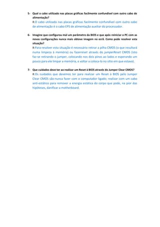 5- Qual o cabo utilizado nas placas gráficas facilmente confundível com outro cabo de
   alimentação?
   R:O cabo utilizado nas placas gráficas facilmente confundível com outro cabo
   de alimentação é o cabo EPS de alimentação auxiliar do processador.

6- Imagine que configurou mal um parâmetro da BIOS e que após reiniciar o PC com as
   novas configurações nunca mais obteve imagem no ecrã. Como pode resolver esta
   situação?
   R:Para resolver esta situação é necessário retirar a pilha CMOS (o que resultará
   numa limpeza à memória) ou fazerreset através do jumperReset CMOS (isto
   faz-se retirando o jumper, colocando nos dois pinos ao lados e esperando um
   pouco para ele limpar a memória, e voltar a coloca-lo no sítio em que estava).

7- Que cuidados deve ter ao realizar um Reset à BIOS através do Jumper Clear CMOS?
   R:Os cuidados que devemos ter para realizar um Reset à BIOS pelo Jumper
   Clear CMOS são:nunca fazer com o computador ligado; realizar com um cabo
   anti-estático para remover a energia estática do corpo que pode, na pior das
   hipóteses, danificar a motherboard.
 