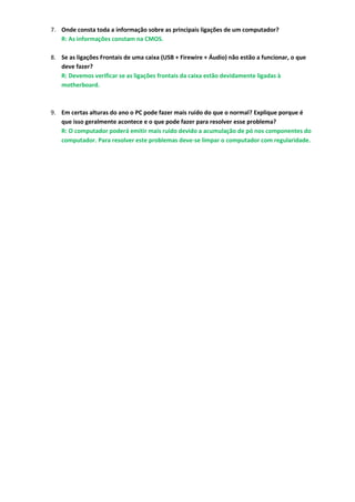 7. Onde consta toda a informação sobre as principais ligações de um computador?
   R: As informações constam na CMOS.

8. Se as ligações Frontais de uma caixa (USB + Firewire + Áudio) não estão a funcionar, o que
   deve fazer?
   R: Devemos verificar se as ligações frontais da caixa estão devidamente ligadas à
   motherboard.



9. Em certas alturas do ano o PC pode fazer mais ruído do que o normal? Explique porque é
   que isso geralmente acontece e o que pode fazer para resolver esse problema?
   R: O computador poderá emitir mais ruido devido a acumulação de pó nos componentes do
   computador. Para resolver este problemas deve-se limpar o computador com regularidade.
 