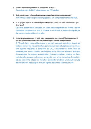 6. Quem é responsável por emitir os códigos bips do POST?
   Os códigos bips do POST são emitidos por PC Speaker.

7. Onde consta toda a informação sobre as principais ligações de um computador?
   A informação sobre as principais ligações de um computador consta na BIOS.

8. Se as ligações Frontais de uma caixa (USB + Firewire + Áudio) não estão a funcionar, o que
   deve fazer?
   Os cabos podem estar trocados. Os cabos estão separados de forma a serem
   facilmente reconhecidos, mas o Firewire e o USB tem a mesma configuração,
   daí a serem confundidos e trocados.

9. Em certas alturas do ano o PC pode fazer mais ruído do que o normal? Explique porque é
   que isso geralmente acontece e o que pode fazer para resolver esse problema?
   O PC pode fazer mais ruído do que o normal, isso pode acontecer devido ao
   facto de conter lixo nas ventoinhas, para resolver esta situação devemos limpar
   com alguma frequência o dissipador da CPU, o dissipador da GPU, fonte de
   alimentação e a caixa.Todavia o ruído pode estar associado apenas à dilatação
   dos materiais. No inverno as ventoinhas dos computadores tendem em fazer
   mais barulho porque no Inverno, o material com o frio comprime, levando às
   pás da ventoinha a tocar no metal do dissipador emitindo um barulho muito
   desconfortável. Após alguns minutos ligadas deixam de fazer esse ruído.
 