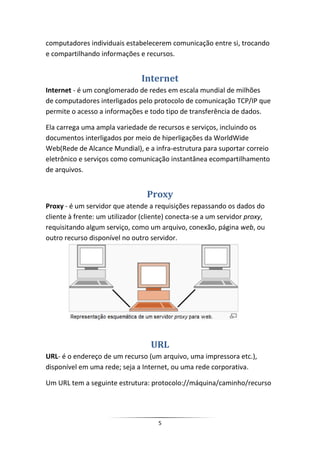 computadores individuais estabelecerem comunicação entre si, trocando
e compartilhando informações e recursos.


                               Internet
Internet - é um conglomerado de redes em escala mundial de milhões
de computadores interligados pelo protocolo de comunicação TCP/IP que
permite o acesso a informações e todo tipo de transferência de dados.

Ela carrega uma ampla variedade de recursos e serviços, incluindo os
documentos interligados por meio de hiperligações da WorldWide
Web(Rede de Alcance Mundial), e a infra-estrutura para suportar correio
eletrônico e serviços como comunicação instantânea ecompartilhamento
de arquivos.


                                 Proxy
Proxy - é um servidor que atende a requisições repassando os dados do
cliente à frente: um utilizador (cliente) conecta-se a um servidor proxy,
requisitando algum serviço, como um arquivo, conexão, página web, ou
outro recurso disponível no outro servidor.




                                   URL
URL- é o endereço de um recurso (um arquivo, uma impressora etc.),
disponível em uma rede; seja a Internet, ou uma rede corporativa.

Um URL tem a seguinte estrutura: protocolo://máquina/caminho/recurso




                                     5
 