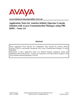 Avaya Solution & Interoperability Test Lab

Application Notes for Amtelco Infinity Operator Console
Solution with Avaya Communication Manager using PRI
QSIG – Issue 1.0




                                           Abstract

 These Application Notes describe the configuration steps required for Amtelco Infinity
 Version 5.50.05 to successfully interoperate with Avaya Communication Manager 5.0 using
 PRI QSIG.
 Information in these Application Notes was obtained through compliance testing and
 additional technical discussions. Testing was conducted via the DevConnect Program at the
 Avaya Solution and Interoperability Test Lab.




SVS; Reviewed:        Solution & Interoperability Test Lab Application Notes          1 of 30
SPOC 1/19/2009               ©2009 Avaya Inc. All Rights Reserved.             ACM50-Amtelco
 