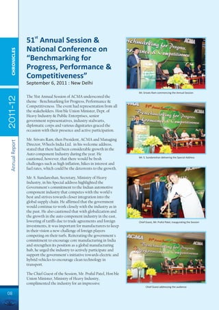 51st Annual Session &
                 National Conference on
  CHRONICLES




                 “Benchmarking for
                 Progress, Performance &
                 Competitiveness”
                 September 6, 2011 : New Delhi
                                                                             Mr. Srivats Ram commencing the Annual Session
                 The 51st Annual Session of ACMA underscored the
2011-12




                 theme - Benchmarking for Progress, Performance &
                 Competitiveness. The event had representation from all
                 the stakeholders. Hon'ble Union Minister, Dept. of
                 Heavy Industry & Public Enterprises, senior
                 government representatives, industry stalwarts,
                 diplomatic corps and various dignitaries graced the
                 occasion with their presence and active participation.

                 Mr. Srivats Ram, then President, ACMA and Managing
 Annual Report




                 Director, Wheels India Ltd. in his welcome address,
                 stated that there had been considerable growth in the
                 Auto component Industry during the year. He
                                                                             Mr. S. Sundareshan delivering the Special Address
                 cautioned, however, that there would be fresh
                 challenges such as high inflation, hikes in interest and
                 fuel rates, which could be the deterrents to the growth.

                 Mr. S. Sundareshan, Secretary, Ministry of Heavy
                 Industry, in his Special address highlighted the
                 Government's commitment to the Indian automotive
                 component industry that competes with the world's
                 best and strives towards closer integration into the
                 global supply chain. He affirmed that the government
                 would continue to work closely with the industry as in
                 the past. He also cautioned that with globalization and
                 the growth in the auto component industry in the east,
                 lowering of tariffs due to trade agreements and foreign     Chief Guest, Mr. Praful Patel, inaugurating the Session
                 investments, it was important for manufacturers to keep
                 in their vision a new challenge of foreign players
                 competing on their turfs. Reiterating the government's
                 commitment to encourage core manufacturing in India
                 and strengthen its position as a global manufacturing
                 hub, he urged the industry to actively participate and
                 support the government's initiative towards electric and
                 hybrid vehicles to encourage clean technology in
                 transport.

                 The Chief Guest of the Session, Mr. Praful Patel, Hon'ble
                 Union Minister, Ministry of Heavy Industry,
                 complimented the industry for an impressive
                                                                                   Chief Guest addressing the audience

08
 