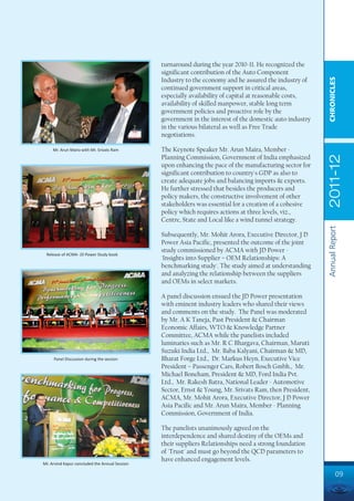 turnaround during the year 2010-11. He recognized the
                                                significant contribution of the Auto Component




                                                                                                           CHRONICLES
                                                Industry to the economy and he assured the industry of
                                                continued government support in critical areas,
                                                especially availability of capital at reasonable costs,
                                                availability of skilled manpower, stable long term
                                                government policies and proactive role by the
                                                government in the interest of the domestic auto industry
                                                in the various bilateral as well as Free Trade
                                                negotiations.

     Mr. Arun Maira with Mr. Srivats Ram        The Keynote Speaker Mr. Arun Maira, Member -




                                                                                                           2011-12
                                                Planning Commission, Government of India emphasized
                                                upon enhancing the pace of the manufacturing sector for
                                                significant contribution to country's GDP as also to
                                                create adequate jobs and balancing imports & exports.
                                                He further stressed that besides the producers and
                                                policy makers, the constructive involvement of other
                                                stakeholders was essential for a creation of a cohesive
                                                policy which requires actions at three levels, viz.,
                                                Centre, State and Local like a wind tunnel strategy.




                                                                                                           Annual Report
                                                Subsequently, Mr. Mohit Arora, Executive Director, J D
                                                Power Asia Pacific, presented the outcome of the joint
                                                study commissioned by ACMA with JD Power -
 Release of ACMA- JD Power Study book
                                                'Insights into Supplier – OEM Relationships: A
                                                benchmarking study'. The study aimed at understanding
                                                and analyzing the relationship between the suppliers
                                                and OEMs in select markets.

                                                A panel discussion ensued the JD Power presentation
                                                with eminent industry leaders who shared their views
                                                and comments on the study. The Panel was moderated
                                                by Mr. A K Taneja, Past President & Chairman
                                                Economic Affairs, WTO & Knowledge Partner
                                                Committee, ACMA while the panelists included
                                                luminaries such as Mr. R C Bhargava, Chairman, Maruti
                                                Suzuki India Ltd., Mr. Baba Kalyani, Chairman & MD,
     Panel Discussion during the session        Bharat Forge Ltd., Dr. Markus Heyn, Executive Vice
                                                President – Passenger Cars, Robert Bosch Gmbh., Mr.
                                                Michael Boneham, President & MD, Ford India Pvt.
                                                Ltd., Mr. Rakesh Batra, National Leader - Automotive
                                                Sector, Ernst & Young, Mr. Srivats Ram, then President,
                                                ACMA, Mr. Mohit Arora, Executive Director, J D Power
                                                Asia Pacific and Mr. Arun Maira, Member - Planning
                                                Commission, Government of India.

                                                The panelists unanimously agreed on the
                                                interdependence and shared destiny of the OEMs and
                                                their suppliers Relationships need a strong foundation
                                                of 'Trust' and must go beyond the QCD parameters to
                                                have enhanced engagement levels.
Mr. Arvind Kapur concluded the Annual Session

                                                                                                                    09
 