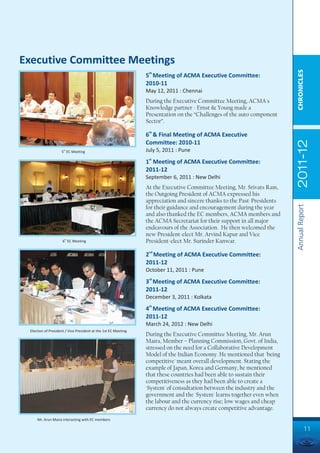 Executive Committee Meetings




                                                                                                                         CHRONICLES
                                                                5th Meeting of ACMA Executive Committee:
                                                                2010-11
                                                                May 12, 2011 : Chennai
                                                                During the Executive Committee Meeting, ACMA's
                                                                Knowledge partner - Ernst & Young made a
                                                                Presentation on the “Challenges of the auto component
                                                                Sector”.

                                                                6th & Final Meeting of ACMA Executive




                                                                                                                         2011-12
                                                                Committee: 2010-11
                    5th EC Meeting                              July 5, 2011 : Pune

                                                                1st Meeting of ACMA Executive Committee:
                                                                2011-12
                                                                September 6, 2011 : New Delhi
                                                                At the Executive Committee Meeting, Mr. Srivats Ram,
                                                                the Outgoing President of ACMA expressed his
                                                                appreciation and sincere thanks to the Past-Presidents




                                                                                                                         Annual Report
                                                                for their guidance and encouragement during the year
                                                                and also thanked the EC members, ACMA members and
                                                                the ACMA Secretariat for their support in all major
                                                                endeavours of the Association. He then welcomed the
                                                                new President-elect Mr. Arvind Kapur and Vice
                     6th EC Meeting                             President-elect Mr. Surinder Kanwar.
                                                                 nd
                                                                2 Meeting of ACMA Executive Committee:
                                                                2011-12
                                                                October 11, 2011 : Pune
                                                                 rd
                                                                3 Meeting of ACMA Executive Committee:
                                                                2011-12
                                                                December 3, 2011 : Kolkata
                                                                 th
                                                                4 Meeting of ACMA Executive Committee:
                                                                2011-12
                                                                March 24, 2012 : New Delhi
 Election of President / Vice President at the 1st EC Meeting
                                                                During the Executive Committee Meeting, Mr. Arun
                                                                Maira, Member – Planning Commission, Govt. of India,
                                                                stressed on the need for a Collaborative Development
                                                                Model of the Indian Economy. He mentioned that 'being
                                                                competitive' meant overall development. Stating the
                                                                example of Japan, Korea and Germany, he mentioned
                                                                that these countries had been able to sustain their
                                                                competitiveness as they had been able to create a
                                                                'System' of consultation between the industry and the
                                                                government and the 'System' learns together even when
                                                                the labour and the currency rise; low wages and cheap
                                                                currency do not always create competitive advantage.
     Mr. Arun Maira interacting with EC members

                                                                                                                                   11
 
