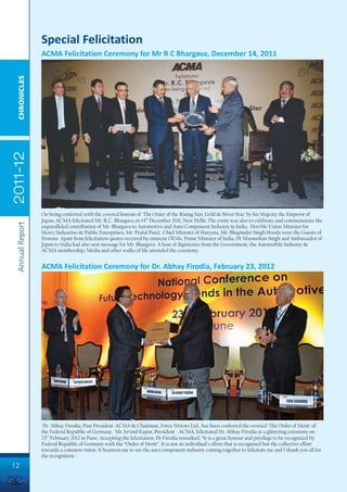 Special Felicitation
                 ACMA Felicitation Ceremony for Mr R C Bhargava, December 14, 2011
  CHRONICLES
2011-12




                 On being conferred with the coveted honour of 'The Order of the Rising Sun, Gold & Silver Star' by his Majesty the Emperor of
                 Japan, ACMA felicitated Mr. R.C. Bhargava on 14th December 2011, New Delhi. The event was also to celebrate and commemorate the
 Annual Report




                 unparalleled contribution of Mr. Bhargava to Automotive and Auto Component Industry in India. Hon'ble Union Minister for
                 Heavy Industries & Public Enterprises, Mr. Praful Patel, Chief Minister of Haryana, Mr. Bhupinder Singh Hooda were the Guests of
                 Honour. Apart from felicitation quotes received by eminent OEMs, Prime Minister of India, Dr Manmohan Singh and Ambassador of
                 Japan to India had also sent message for Mr. Bhargava. A host of dignitaries from the Government, the Automobile Industry &
                 ACMA membership, Media and other walks of life attended the ceremony.


                 ACMA Felicitation Ceremony for Dr. Abhay Firodia, February 23, 2012




                  Dr. Abhay Firodia, Past President-ACMA & Chairman, Force Motors Ltd., has been conferred the coveted 'The Order of Merit' of
                 the Federal Republic of Germany. Mr Arvind Kapur, President - ACMA, felicitated Dr. Abhay Firodia at a glittering ceremony on
                 23rd February 2012 in Pune. Accepting the felicitation, Dr Firodia remarked, “It is a great honour and privilege to be recognized by
                 Federal Republic of Germany with the “Order of Merit”. It is not an individual's effort that is recognised but the collective effort
                 towards a common vision. It heartens me to see the auto component industry coming together to felicitate me and I thank you all for
                 the recognition."
12
 