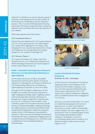 Approach was defined as an activity wherein a group of
                 companies work together for the overall excellence in
  CHRONICLES




                 their business by establishing world class shop floor
                 practices. This was achieved through mutual learning
                 and sharing. The Cluster program provides a solution to
                 eliminate waste of all kinds observed in the shop-floor of
                 any company.

                 Following companies joined the clusters:

                 ACT Foundation Cluster 7
                                                                                   Mr. Deep Kapuria launching the new Cluster Programs
                 Nipman Fasteners Industries Pvt. Ltd., Luxite Industries
2011-12




                 Ltd., New Swan AutoComp Pvt. Ltd., Allied Nippon
                 Ltd., Neolite ZKW Lightings Pvt. Ltd., Rojee Tasha
                 Stampings Pvt. Ltd., Kusalava International Ltd., Munjal
                 Auto Industries Ltd., Stumpp,Schuele & Somappa
                 Springs Pvt. Ltd., Sandhar Technologies Ltd.

                 ACT Advance Cluster 3
                 VE Commercial Vehicles Ltd., Sanjeev Auto Parts
 Annual Report




                 Manufacturers Pvt. Ltd., Munjal Auto Industries Ltd.,
                 Minda Stoneridge Instruments Ltd., Rucha Engineers
                 Private Limited, Bharat Gears Ltd.
                                                                                              Launch of 5 S Cluster Program

                 ACMA – Fraunhofer Technology Day on Resource
                 Efficiency in Car Manufacturing & Workshop on                Launch of Six Months 5S Cluster
                 Light-weighting                                              Programme
                 ACMA along with Society of Indian Automobile                 November 30, 2011 : Jamshedpur
                 Manufacturers (SIAM) and Fraunhofer of Germany
                 organised a Technology Day on “Resources Efficiency in       ACMA Centre for Technology (ACT) had been
                 Car Manufacturing” followed by a Workshop on                 organizing various cluster programs for the
                 Lightweighting on September 8, 2011 in New Delhi.            benefit of ACMA member companies. As on
                                                                              date, total 346 companies benefited through
                 Through ACMA-Fraunhofer collaboration, ACMA                  various cluster interventions of ACT. The
                 brought to its members the latest developments in            clusters have a defined roadmap for completion
                 Light-weighting technology. Light-weighting could be         under a predefined period of time (ranging from
                 achieved through either materials substitution or            1 to 2.5 years).
                 through more compact design/better manufacturing
                 processes of a component or sub-assembly. At the             However, it was observed that there was a need
                 workshop, experts from Fraunhofer discussed specific         for smaller duration program with a focused
                 instances of implementing light-weighting technology.        approach on 1s, 2s, Safety with employee
                 Five different project areas had been identified which       involvement to achieve visible and sustainable
                 included (1) Developing thin walled iron castings for        results to improve the entire supply chain. ACT
                 cylinder blocks (2) Development of metal polymer             launched the “First 5s Training Program” for the
                 panels for vehicle structures (3) Modified ausforming of     Eastern Region (Jamshedpur) member
                 leaf springs (4) Using a combination of high pressure die    companies. The program received an
                 casting (5) Injection molding processes and finally using    overwhelming response from its members. It is
                 a combination of steel stamping and polymer                  planned to initiate similar clusters in other
                 thermoforming.                                               regions as well.
14
 