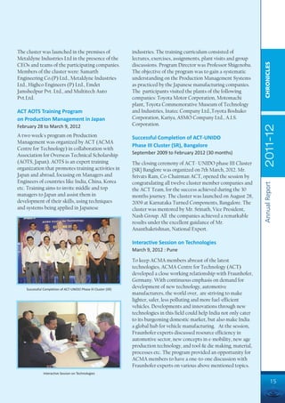 The cluster was launched in the premises of                     industries. The training curriculum consisted of
Metaldyne Industries Ltd in the presence of the                 lectures, exercises, assignments, plant visits and group




                                                                                                                             CHRONICLES
CEOs and teams of the participating companies.                  discussions. Program Director was Professor Shigenobu.
Members of the cluster were: Samarth                            The objective of the program was to gain a systematic
Engineering Co.(P) Ltd., Metaldyne Industries                   understanding on the Production Management Systems
Ltd., Highco Engineers (P) Ltd., Emdet                          as practiced by the Japanese manufacturing companies.
Jamshedpur Pvt. Ltd., and Multitech Auto                        The participants visited the plants of the following
Pvt.Ltd.                                                        companies: Toyota Motor Corporation, Motomachi
                                                                plant, Toyota Commemorative Museum of Technology
ACT AOTS Training Program                                       and Industries, Inatec Company Ltd.,Toyota Boshuko
on Production Management in Japan                               Corporation, Kariya, ASMO Company Ltd., A.I.S.
                                                                Corporation.




                                                                                                                             2011-12
February 28 to March 9, 2012
A two week's program on Production                              Successful Completion of ACT-UNIDO
Management was organized by ACT (ACMA
                                                                Phase III Cluster (SR), Bangalore
Centre for Technology) in collaboration with
Association for Overseas Technical Scholarship                  September 2009 to February 2012 (30 months)
(AOTS, Japan). AOTS is an expert training                       The closing ceremony of ACT- UNIDO phase III Cluster
organization that promotes training activities in               {SR} Banglore was organized on 7th March, 2012. Mr.
Japan and abroad, focusing on Managers and                      Srivats Ram, Co-Chairman ACT, opened the session by
Engineers of countries like India, China, Korea                 congratulating all twelve cluster member companies and




                                                                                                                             Annual Report
etc. Training aims to invite middle and top                     the ACT Team, for the success achieved during the 30
managers to Japan and assist them in                            months journey. The cluster was launched on August 28,
development of their skills, using techniques                   2009 at Karnataka Turned Components, Bangalore. The
and systems being applied in Japanese                           cluster was mentored by Mr. Srinath, Vice President,
                                                                Nash Group. All the companies achieved a remarkable
                                                                results under the excellent guidance of Mr.
                                                                Ananthakrishnan, National Expert.

                                                                Interactive Session on Technologies
                                                                March 9, 2012 : Pune

                                                                To keep ACMA members abreast of the latest
                                                                technologies, ACMA Centre for Technology (ACT)
                                                                developed a close working relationship with Fraunhofer,
                                                                Germany. With continuous emphasis on demand for
    Successful Completion of ACT-UNIDO Phase III Cluster (SR)
                                                                development of new technology, automotive
                                                                manufacturers, the world over, are striving to make
                                                                lighter, safer, less polluting and more fuel-efficient
                                                                vehicles. Developments and innovations through new
                                                                technologies in this field could help India not only cater
                                                                to its burgeoning domestic market, but also make India
                                                                a global hub for vehicle manufacturing. At the session,
                                                                Fraunhofer experts discussed resource efficiency in
                                                                automotive sector, new concepts in e-mobility, new age
                                                                production technology, and tool & die making, material,
                                                                processes etc. The program provided an opportunity for
                                                                ACMA members to have a one-to-one discussion with
                                                                Fraunhofer experts on various above mentioned topics.
               Interactive Session on Technologies

                                                                                                                                      15
 