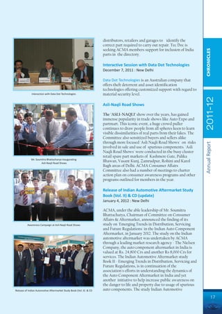distributors, retailers and garages to identify the
                                                                     correct part required to carry out repair. Tec Doc is
                                                                     seeking ACMA members support for inclusion of India




                                                                                                                                   CHRONICLES
                                                                     parts in the directory.

                                                                     Interactive Session with Data Dot Technologies
                                                                     December 7, 2011 : New Delhi

                                                                     Data Dot Technologies is an Australian company that
                                                                     offers theft deterrent and asset identification
                                                                     technologies offering customized support with regard to
              Interaction with Data Dot Technologies                 material security level.




                                                                                                                                   2011-12
                                                                     Asli-Naqli Road Shows

                                                                     The 'ASLI-NAQLI' show over the years, has gained
                                                                     immense popularity in trade shows like Auto Expo and
                                                                     partmart. This iconic event, a huge crowd puller
                                                                     continues to draw people from all spheres keen to learn
                                                                     visible dissimilarities of real parts from their fakes. The
                                                                     Committee also sensitized buyers and sellers alike
                                                                     through more focused 'Asli Naqli Road Shows' on risks




                                                                                                                                   Annual Report
                                                                     involved in sale and use of spurious components. 'Asli
                                                                     Naqli Road Shows' were conducted in the busy cluster
                                                                     retail spare part markets of Kashmere Gate, Palika
             Mr. Soumitra Bhattacharya inaugurating
                     Asli-Naqli Road Shows
                                                                     Bhawan, Vasant Kunj, Zamrudpur, Rohini and Karol
                                                                     Bagh areas of Delhi. ACMA Consumer Affairs
                                                                     Committee also had a number of meetings to charter
                                                                     action plan on consumer awareness programs and other
                                                                     programs outlined for members in the year.

                                                                     Release of Indian Automotive Aftermarket Study
                                                                     Book (Vol. II) & CD (update)
                                                                     January 4, 2012 : New Delhi

                                                                     ACMA, under the able leadership of Mr. Soumitra
                                                                     Bhattacharya, Chairman of Committee on Consumer
                                                                     Affairs & Aftermarket, announced the finding of its
          Awareness Campaign at Asli-Naqli Road Shows                study on 'Emerging Trends in Distribution, Servicing
                                                                     and Future Regulations' in the Indian Auto Component
                                                                     Aftermarket, in January 2012. The study on the Indian
                                                                     automotive aftermarket was undertaken by ACMA
                                                                     through a leading market research agency - The Nielsen
                                                                     Company, the auto component aftermarket in India is
                                                                     valued at Rs. 24,800 Crs and another Rs 8,000 Crs for
                                                                     services. The Indian Automotive Aftermarket study
                                                                     Book II - Emerging Trends in Distribution, Servicing and
                                                                     Future Regulations, is in continuation of the
                                                                     association's efforts in understanding the dynamics of
                                                                     the Auto Component Aftermarket in India and yet
                                                                     another initiative to help increase public awareness on
                                                                     the danger to life and property due to usage of spurious
Release of Indian Automotive Aftermarket Study Book (Vol. II) & CD   auto components. The study Indian Automotive
                                                                                                                                            17
 
