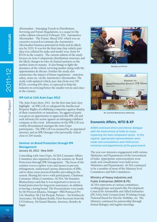 Aftermarket - Emerging Trends in Distribution,
                 Servicing and Future Regulations, is a sequel to the
                 earlier edition released in February 2011, 'Automotive
  CHRONICLES




                 Aftermarket - The Future Ahead 2011' which was an
                 extensive research to estimate the Automotive
                 Aftermarket business potential in India and its likely
                 size by 2020. It was for the first time that vehicle parc
                 data was collated by make and model-wise, from 44
                 RTOs in the country. The current edition of the study
                 focuses on Auto Components distribution structure and
                 the likely changes in roles of channel partners as the
                 market starts to mature. It also brings to light the                           Members at IPR Cell
                 dynamics of the vehicle servicing market along with the
2011-12




                 opportunities & threats. Further the study also
                 enumerates the impact of future regulations - emission,
                 safety, noise etc. on the Automotive Aftermarket. The
                 study with updated vehicle parc data from over 150
                 RTOs, covering 100 cities, is expected to help the
                 industry in servicing better the smaller towns and cities
                 in the country.

                 IPR Cell at 11th Auto Expo 2012
 Annual Report




                 The Auto Expo show 2012, for the first time had a key
                 highlight - an IPR Cell, to safeguard the Intellectual
                 Property Rights of exhibiting companies against display
                 of their counterfeits or imitations. An aggrieved party                Mr. Soumitra Bhattacharya addressing
                 was given an opportunity to approach the IPR cell and
                 seek advisory for action against an infringing exhibitor
                 company at the event. Information on the IPR Cell was       Economic Affairs, WTO & KP
                 widely disseminated amongst the Auto Expo
                 participants. The IPR Cell was manned by an appointed       ACMA continued direct and intense dialogue
                 attorney and an IPR Manager who personally visited          with the Government of India on issues
                 close to 200 stands.                                        impacting the Auto Component sector. In this
                                                                             regards, appropriate representations were
                 Seminar on Brand Protection through IPR                     made and consultations were held across
                                                                             ministries and departments of the government.
                 Management
                 January 10, 2012 : New Delhi
                                                                             The year saw intensive engagement with various
                 Coinciding with Auto Expo, ACMA Consumer Affairs            Ministries and Departments of the Government
                 Committee also organised a one day seminar on 'Brand        of India. Appropriate representations were
                 Protection through IPR Management'. The focus of the        made and consultations were held across
                 seminar was to explore ways and means to prevent            Ministries and Departments. ACMA continued
                 infringement, understand various dimensions of IPRs         to be a member of most of the Ministry level
                 and to share some practical hurdles prevailing in the       Committees and Sub Committees.
                 system. Sharing his views with participants, Chairman
                 Consumer Affairs Committee, ACMA, Mr Soumitra               Ministry of Heavy Industries and
                 Bhattacharya said that it was important to invest on        Public Enterprises (MOHI & PE)
                 brand protection for long term sustenance, in addition      ACMA represents at various committees,
                 to having a strong brand. The Presentations were made       working groups and panels like Development
                 by Mr Praveen Khanna, Manager– PRS Permacel Pvt             Council for Automobile and Allied Industries
                 Ltd, Mumbai, Mr J Sai Deepak, Partner – Sai Krishna &       (DCAAI), Indo-German Joint Working Group,
                 Associates, Ms Kalpana Reddy, First Secretary from the      National Board for Electric Mobility, etc. The
                 US Embassy, Mr Kamal Sharma, Attorney, Remfry &             Ministry continued its partnership through
                 Sagar.                                                      formal dialogue and regular meetings.
18
 