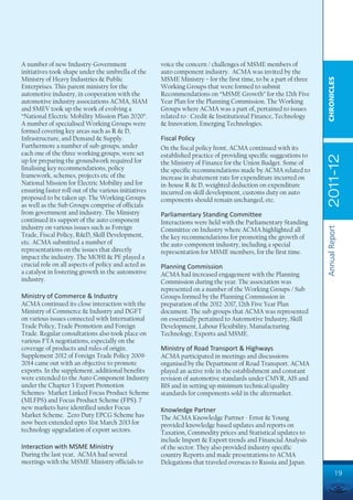 A number of new Industry-Government                   voice the concern / challenges of MSME members of
initiatives took shape under the umbrella of the      auto component industry. ACMA was invited by the
Ministry of Heavy Industries & Public                 MSME Ministry – for the first time, to be a part of three




                                                                                                                  CHRONICLES
Enterprises. This parent ministry for the             Working Groups that were formed to submit
automotive industry, in cooperation with the          Recommendations on “MSME Growth” for the 12th Five
automotive industry associations ACMA, SIAM           Year Plan for the Planning Commission. The Working
and SMEV took up the work of evolving a               Groups where ACMA was a part of, pertained to issues
“National Electric Mobility Mission Plan 2020”.       related to : Credit & Institutional Finance, Technology
A number of specialised Working Groups were           & Innovation, Emerging Technologies.
formed covering key areas such as R & D,
Infrastructure, and Demand & Supply.                  Fiscal Policy
Furthermore a number of sub-groups, under             On the fiscal policy front, ACMA continued with its
each one of the three working groups, were set        established practice of providing specific suggestions to




                                                                                                                  2011-12
up for preparing the groundwork required for          the Ministry of Finance for the Union Budget. Some of
finalising key recommendations, policy                the specific recommendations made by ACMA related to
framework, schemes, projects etc of the               increase in abatement rate for expenditure incurred on
National Mission for Electric Mobility and for        in-house R & D, weighted deduction on expenditure
ensuring faster roll out of the various initiatives   incurred on skill development, customs duty on auto
proposed to be taken up. The Working Groups           components should remain unchanged, etc.
as well as the Sub Groups comprise of officials
from government and industry. The Ministry            Parliamentary Standing Committee
continued its support of the auto component           Interactions were held with the Parliamentary Standing
industry on various issues such as Foreign




                                                                                                                  Annual Report
                                                      Committee on Industry where ACMA highlighted all
Trade, Fiscal Policy, R&D, Skill Development,         the key recommendations for promoting the growth of
etc. ACMA submitted a number of                       the auto-component industry, including a special
representations on the issues that directly           representation for MSME members, for the first time.
impact the industry. The MOHI & PE played a
crucial role on all aspects of policy and acted as    Planning Commission
a catalyst in fostering growth in the automotive      ACMA had increased engagement with the Planning
industry.                                             Commission during the year. The association was
                                                      represented on a number of the Working Groups / Sub
Ministry of Commerce & Industry                       Groups formed by the Planning Commission in
ACMA continued its close interaction with the         preparation of the 2012-2017, 12th Five Year Plan
Ministry of Commerce & Industry and DGFT              document. The sub groups that ACMA was represented
on various issues connected with International        on essentially pertained to Automotive Industry, Skill
Trade Policy, Trade Promotion and Foreign             Development, Labour Flexibility, Manufacturing
Trade. Regular consultations also took place on       Technology, Exports and MSME.
various FTA negotiations, especially on the
coverage of products and rules of origin.             Ministry of Road Transport & Highways
Supplement 2012 of Foreign Trade Policy 2009-         ACMA participated in meetings and discussions
2014 came out with an objective to promote            organised by the Department of Road Transport. ACMA
exports. In the supplement, additional benefits       played an active role in the establishment and constant
were extended to the Auto Component Industry          revision of automotive standards under CMVR, AIS and
under the Chapter 3 Export Promotion                  BIS and in setting up minimum technical/quality
Schemes- Market Linked Focus Product Scheme           standards for components sold in the aftermarket.
(MLFPS) and Focus Product Scheme (FPS). 7
new markets have identified under Focus               Knowledge Partner
Market Scheme. Zero Duty EPCG Scheme has              The ACMA Knowledge Partner - Ernst & Young
now been extended upto 31st March 2013 for            provided knowledge based updates and reports on
technology upgradation of export sectors.             Taxation, Commodity prices and Statistical updates to
                                                      include Import & Export trends and Financial Analysis
Interaction with MSME Ministry                        of the sector. They also provided industry specific
During the last year, ACMA had several                country Reports and made presentations to ACMA
meetings with the MSME Ministry officials to          Delegations that traveled overseas to Russia and Japan.
                                                                                                                           19
 