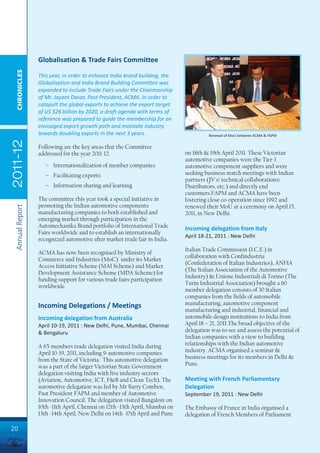 Globalisation & Trade Fairs Committee
  CHRONICLES




                 This year, in order to enhance India brand building, the
                 Globalisation and India Brand Building Committee was
                 expanded to include Trade Fairs under the Chairmanship
                 of Mr. Jayant Davar, Past President, ACMA. In order to
                 catapult the global exports to achieve the export target
                 of US $26 billion by 2020, a draft agenda with terms of
                 reference was prepared to guide the membership for an
                 envisaged export growth path and motivate industry
                 towards doubling exports in the next 3 years.                        Renewal of MoU between ACMA & FAPM
2011-12




                 Following are the key areas that the Committee
                 addressed for the year 2011-12.                            on 18th & 19th April 2011. These Victorian
                                                                            automotive companies were the Tier-1
                    – Internationalization of member companies              automotive component suppliers and were
                    – Facilitating exports                                  seeking business match meetings with Indian
                                                                            partners (JV's/ technical collaborations/
                    – Information sharing and learning                      Distributors, etc.) and directly end
                                                                            customers.FAPM and ACMA have been
                 The committee this year took a special initiative in       fostering close co-operation since 1992 and
                 promoting the Indian automotive components                 renewed their MoU at a ceremony on April 15,
 Annual Report




                 manufacturing companies to both established and            2011, in New Delhi.
                 emerging market through participation in the
                 Automechanika Brand portfolio of International Trade       Incoming delegation from Italy
                 Fairs worldwide and to establish an internationally
                                                                            April 18-21, 2011 : New Delhi
                 recognized automotive after market trade fair in India.
                                                                            Italian Trade Commission (I.C.E.) in
                 ACMA has now been recognised by Ministry of
                                                                            collaboration with Confindustria
                 Commerce and Industries (MoC) under its Market
                                                                            (Confederation of Italian Industries), ANFIA
                 Access Initiative Scheme (MAI Scheme) and Market
                                                                            (The Italian Association of the Automotive
                 Development Assistance Scheme (MDA Scheme) for
                                                                            Industry) & Unione Industriali di Torino (The
                 funding support for various trade fairs participation
                                                                            Turin Industrial Association) brought a 60
                 worldwide.
                                                                            member delegation consists of 30 Italian
                                                                            companies from the fields of automobile
                 Incoming Delegations / Meetings                            manufacturing, automotive component
                                                                            manufacturing and industrial, financial and
                 Incoming delegation from Australia                         automobile design institutions to India from
                 April 10-19, 2011 : New Delhi, Pune, Mumbai, Chennai       April 18 – 21, 2011.The broad objective of the
                 & Bengaluru                                                delegation was to see and assess the potential of
                                                                            Indian companies with a view to building
                 A 65-members trade delegation visited India during         relationships with the Indian automotive
                 April 10-19, 2011, including 9-automotive companies        industry. ACMA organised a seminar &
                 from the State of Victoria. This automotive delegation     business meetings for its members in Delhi &
                 was a part of the larger Victorian State Government        Pune.
                 delegation visiting India with five industry sectors
                 (Aviation, Automotive, ICT, F&B and Clean Tech). The       Meeting with French Parliamentary
                 automotive delegation was led by Mr Barry Comben,          Delegation
                 Past President FAPM and member of Automotive               September 19, 2011 : New Delhi
                 Innovation Council. The delegation visited Bangalore on
                 10th -11th April, Chennai on 12th -13th April, Mumbai on   The Embassy of France in India organised a
                 13th -14th April, New Delhi on 14th -17th April and Pune   delegation of French Members of Parliament

20
 