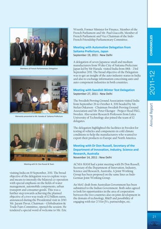 Woerth, Former Minister for Finance, Member of the
                                                            French Parliament and Mr. Paul Giaccobi, Member of
                                                            French Parliament and Vice Chairman of the Indo-




                                                                                                                         CHRONICLES
                                                            French Friendship Parliamentary Committee.

                                                            Meeting with Automotive Delegation from
                                                            Saitama Prefecture, Japan
                                                            September 19, 2011 : New Delhi

                                                            A delegation of seven Japanese small and medium
                                                            manufacturers from Wako City of Saitama Prefecture
         Members of French Parliamentary Delegation         Japan led by Mr Harada visited India from 18th - 23rd




                                                                                                                         2011-12
                                                            September 2011. The broad objective of the Delegation
                                                            was to get an insight of the auto industry status in India
                                                            and also to exchange information concerning auto and
                                                            auto-component industries in both countries.

                                                            Meeting with Swedish Winter Test Delegation
                                                            September 27, 2011 : New Delhi

                                                            The Swedish Proving Ground Association visited India
                                                            from September 26 to October 4, 2011 headed by Mr.




                                                                                                                         Annual Report
                                                            Stefan Oskarson - Chairman Swedish Proving Ground
                                                            Association and Mr. Peter Ekenger - Project Head FKG,
                                                            Sweden. Also senior Research Professors from Lulea
    Memento presented to Mr. Harada of Saitama Prefecture
                                                            University of Technology also joined the team of 12
                                                            delegates.

                                                            The delegation highlighted the facilities in Sweden for
                                                            testing of vehicles and components in cold climate
                                                            conditions to help the manufacturers who wanted to
                                                            export their products to Europe and North America.

                                                            Meeting with Dr Don Russell, Secretary of the
                                                            Department of Innovation, Industry, Science and
                                                            Research, Australia
                                                            November 14, 2011 : New Delhi

             Meeting with Dr. Don Russel & Team             ACMA-SIAM had a joint meeting with Dr Don Russell,
                                                            Secretary of the Department of Innovation, Industry,
                                                            Science and Research, Australia. A Joint Working
visiting India on 19 September, 2011. The broad
                                                            Group has been proposed on the same lines as Indo-
objective of the delegation was to explore ways
                                                            German Joint Working Group.
and means to intensify the bilateral co-operation
with special emphasis on the fields of water
                                                            An MoU draft from Australian Government has been
management, automobile components, urban
                                                            submitted to the Indian Government. Both sides agreed
transport and consumer goods. This was a
                                                            to look for opportunities in the area of cooperation
further step towards achieving the planned
                                                            between the two countries also on joint development in
objective of a two way trade of 12 billion euros,
                                                            the domain of technology, R&D and possibility of
announced during the Presidential visit in 2010.
                                                            engaging with tier 2/3 for JVs, partnerships, etc.
Mr. Jayant Davar, Chairman – Globalisation &
Trade Fairs Committee, opened the session. He
tendered a special word of welcome to Mr. Eric

                                                                                                                                   21
 